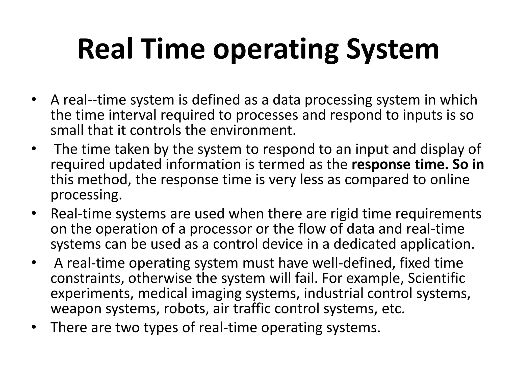 Real Time operating System
• A real--time system is defined as a data processing system in which
the time interval required to processes and respond to inputs is so
small that it controls the environment.
• The time taken by the system to respond to an input and display of
required updated information is termed as the response time. So in
this method, the response time is very less as compared to online
processing.
• Real-time systems are used when there are rigid time requirements
on the operation of a processor or the flow of data and real-time
systems can be used as a control device in a dedicated application.
• A real-time operating system must have well-defined, fixed time
constraints, otherwise the system will fail. For example, Scientific
experiments, medical imaging systems, industrial control systems,
weapon systems, robots, air traffic control systems, etc.
• There are two types of real-time operating systems.
 