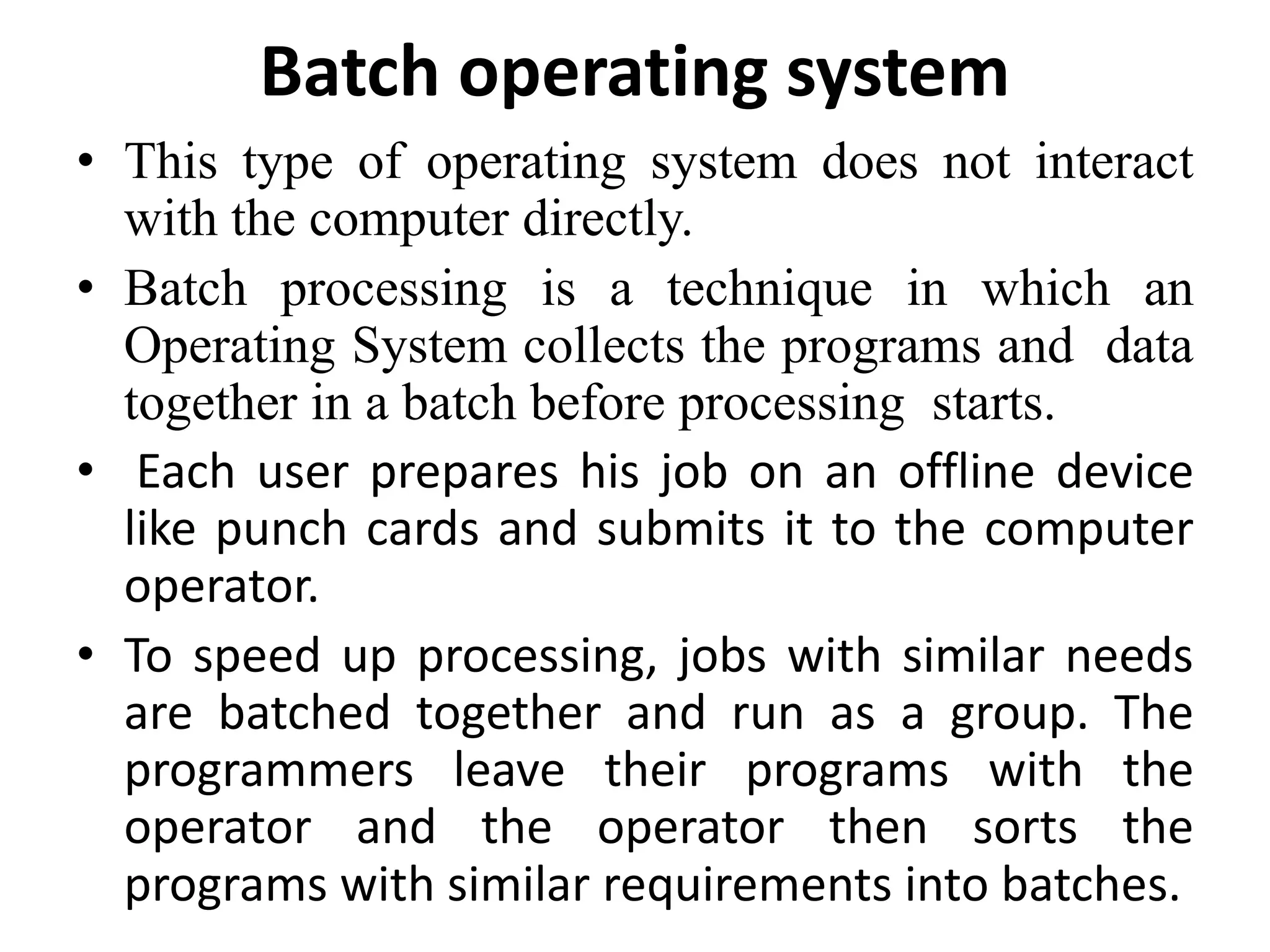 • This type of operating system does not interact
with the computer directly.
• Batch processing is a technique in which an
Operating System collects the programs and data
together in a batch before processing starts.
• Each user prepares his job on an offline device
like punch cards and submits it to the computer
operator.
• To speed up processing, jobs with similar needs
are batched together and run as a group. The
programmers leave their programs with the
operator and the operator then sorts the
programs with similar requirements into batches.
Batch operating system
 