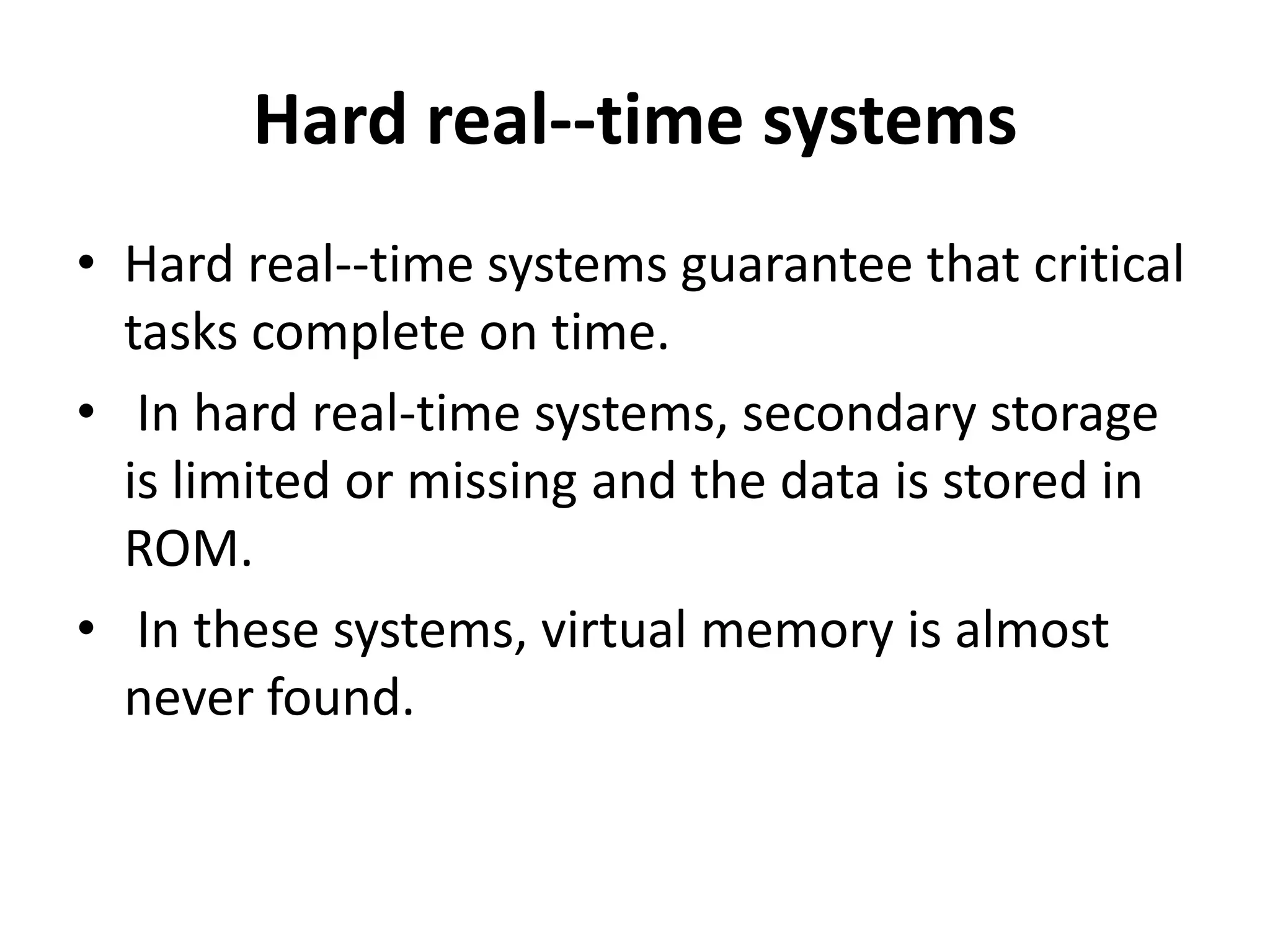 Hard real--time systems
• Hard real--time systems guarantee that critical
tasks complete on time.
• In hard real-time systems, secondary storage
is limited or missing and the data is stored in
ROM.
• In these systems, virtual memory is almost
never found.
 