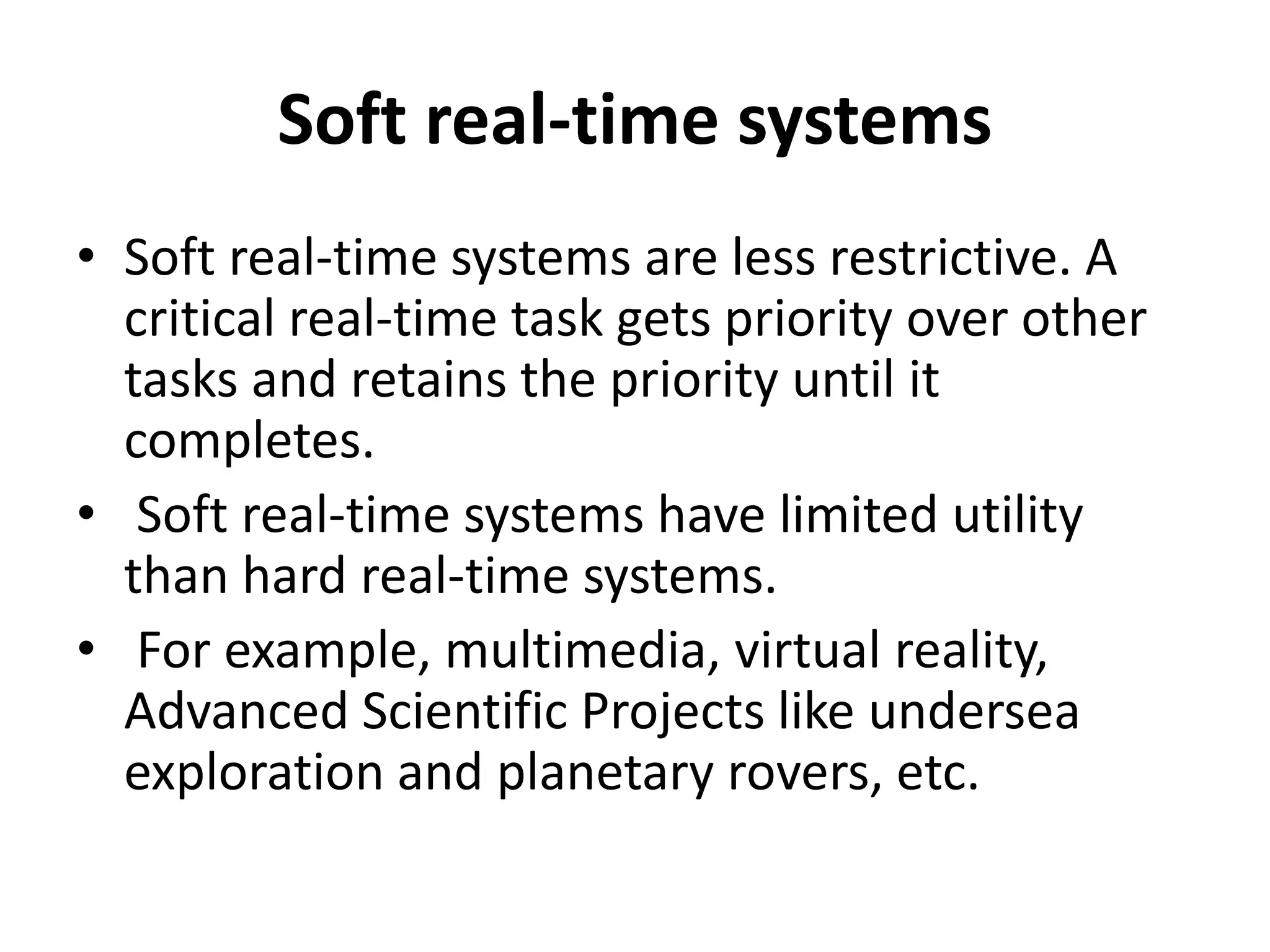 Soft real-time systems
• Soft real-time systems are less restrictive. A
critical real-time task gets priority over other
tasks and retains the priority until it
completes.
• Soft real-time systems have limited utility
than hard real-time systems.
• For example, multimedia, virtual reality,
Advanced Scientific Projects like undersea
exploration and planetary rovers, etc.
 