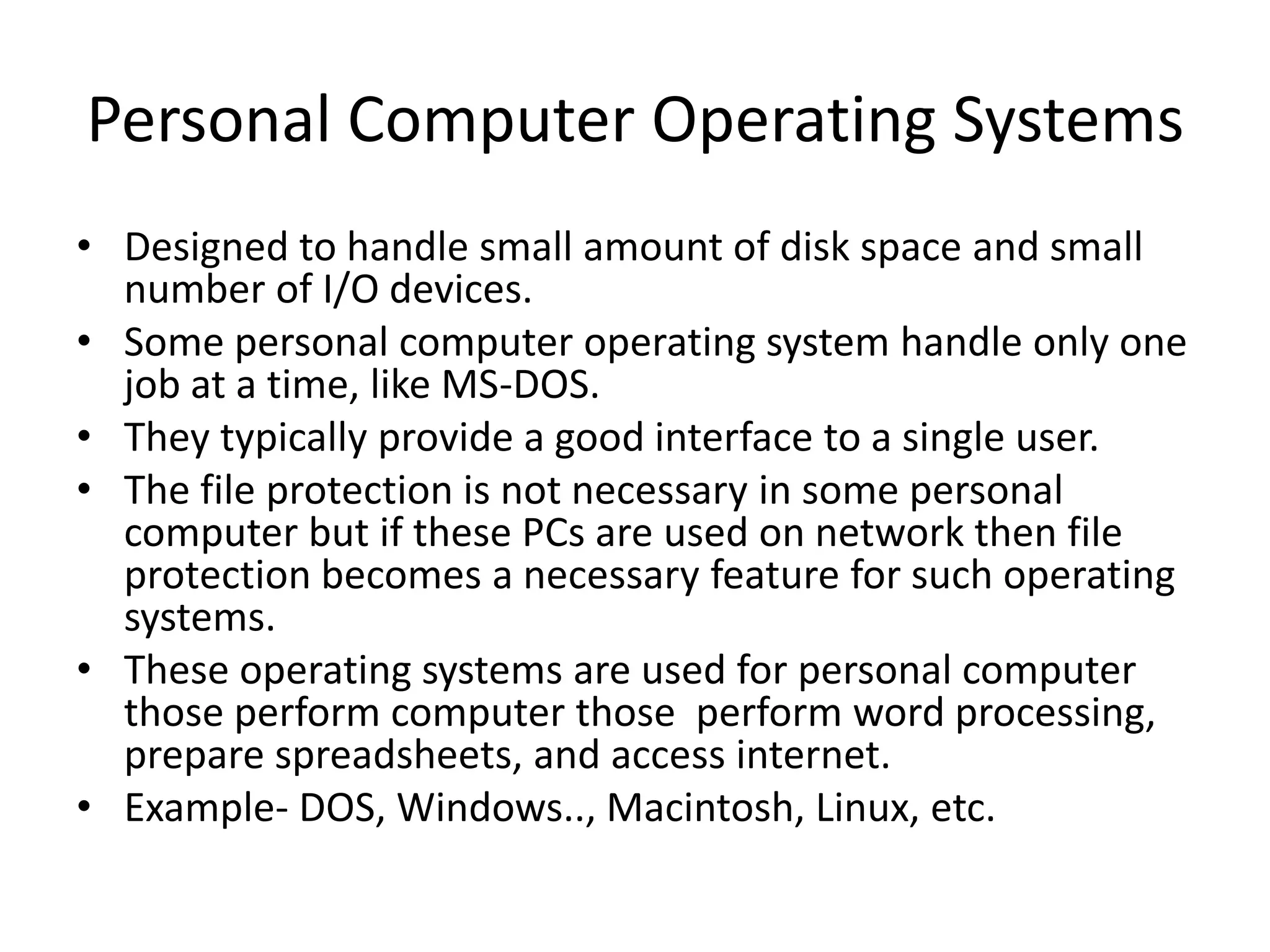 Personal Computer Operating Systems
• Designed to handle small amount of disk space and small
number of I/O devices.
• Some personal computer operating system handle only one
job at a time, like MS-DOS.
• They typically provide a good interface to a single user.
• The file protection is not necessary in some personal
computer but if these PCs are used on network then file
protection becomes a necessary feature for such operating
systems.
• These operating systems are used for personal computer
those perform computer those perform word processing,
prepare spreadsheets, and access internet.
• Example- DOS, Windows.., Macintosh, Linux, etc.
 