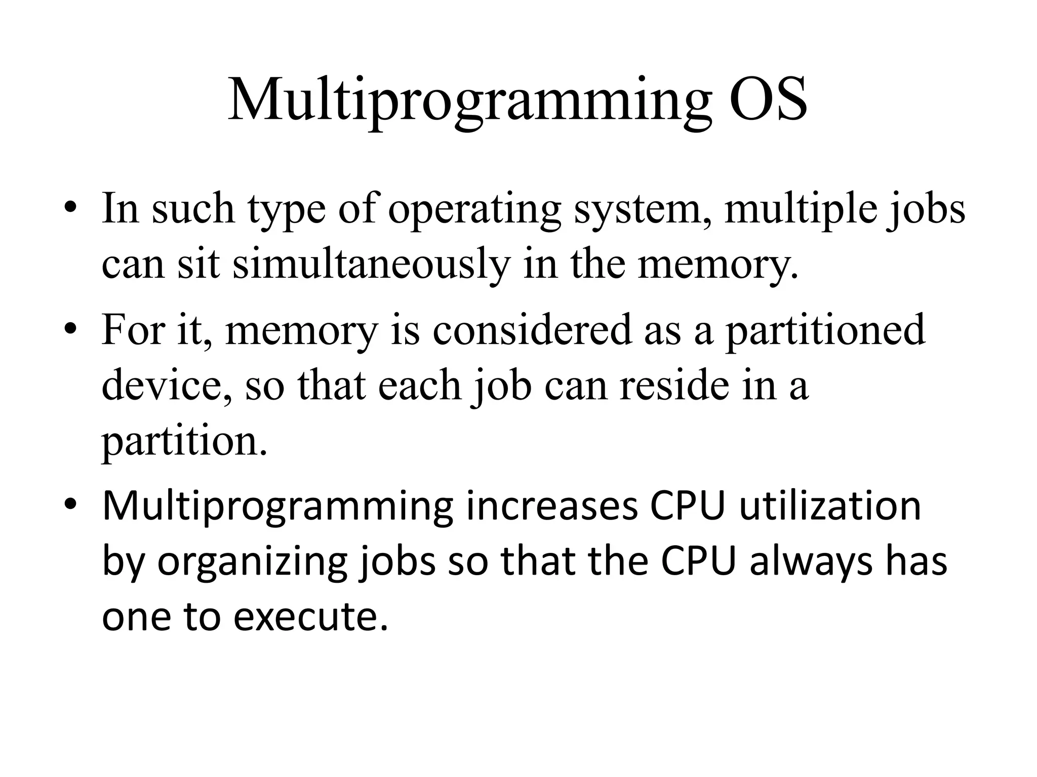 • In such type of operating system, multiple jobs
can sit simultaneously in the memory.
• For it, memory is considered as a partitioned
device, so that each job can reside in a
partition.
• Multiprogramming increases CPU utilization
by organizing jobs so that the CPU always has
one to execute.
Multiprogramming OS
 