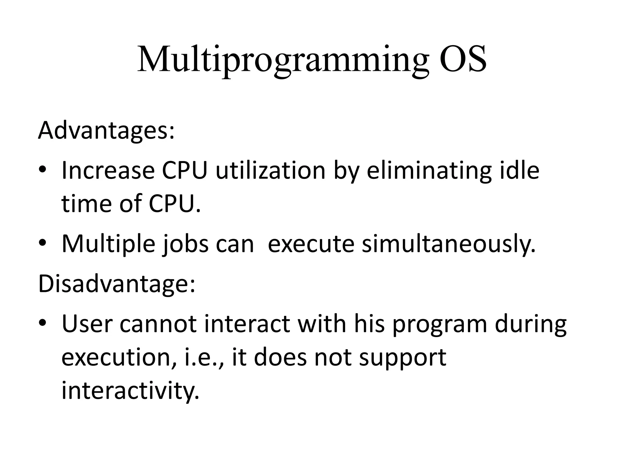 Multiprogramming OS
Advantages:
• Increase CPU utilization by eliminating idle
time of CPU.
• Multiple jobs can execute simultaneously.
Disadvantage:
• User cannot interact with his program during
execution, i.e., it does not support
interactivity.
 