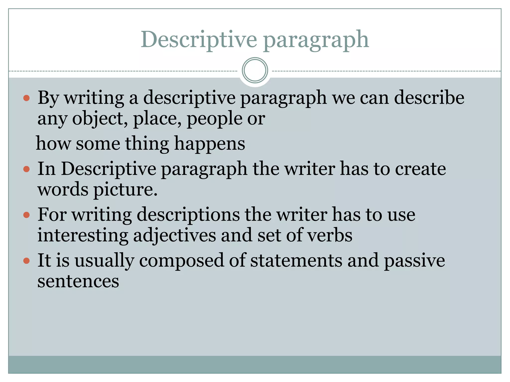 Descriptive paragraph
 By writing a descriptive paragraph we can describe

any object, place, people or
how some thing happens
 In Descriptive paragraph the writer has to create
words picture.
 For writing descriptions the writer has to use
interesting adjectives and set of verbs
 It is usually composed of statements and passive
sentences

 