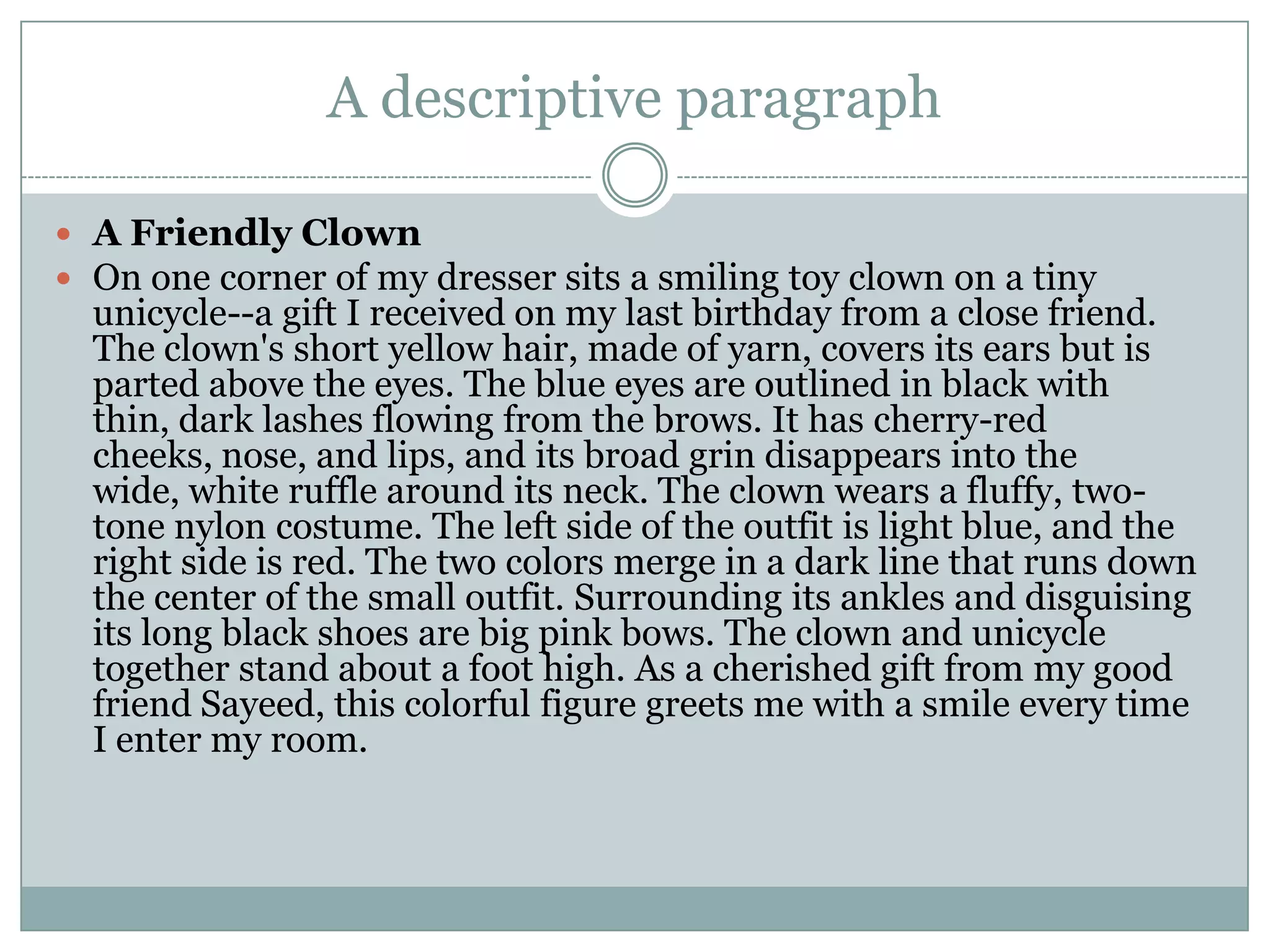 A descriptive paragraph
 A Friendly Clown
 On one corner of my dresser sits a smiling toy clown on a tiny

unicycle--a gift I received on my last birthday from a close friend.
The clown's short yellow hair, made of yarn, covers its ears but is
parted above the eyes. The blue eyes are outlined in black with
thin, dark lashes flowing from the brows. It has cherry-red
cheeks, nose, and lips, and its broad grin disappears into the
wide, white ruffle around its neck. The clown wears a fluffy, twotone nylon costume. The left side of the outfit is light blue, and the
right side is red. The two colors merge in a dark line that runs down
the center of the small outfit. Surrounding its ankles and disguising
its long black shoes are big pink bows. The clown and unicycle
together stand about a foot high. As a cherished gift from my good
friend Sayeed, this colorful figure greets me with a smile every time
I enter my room.

 