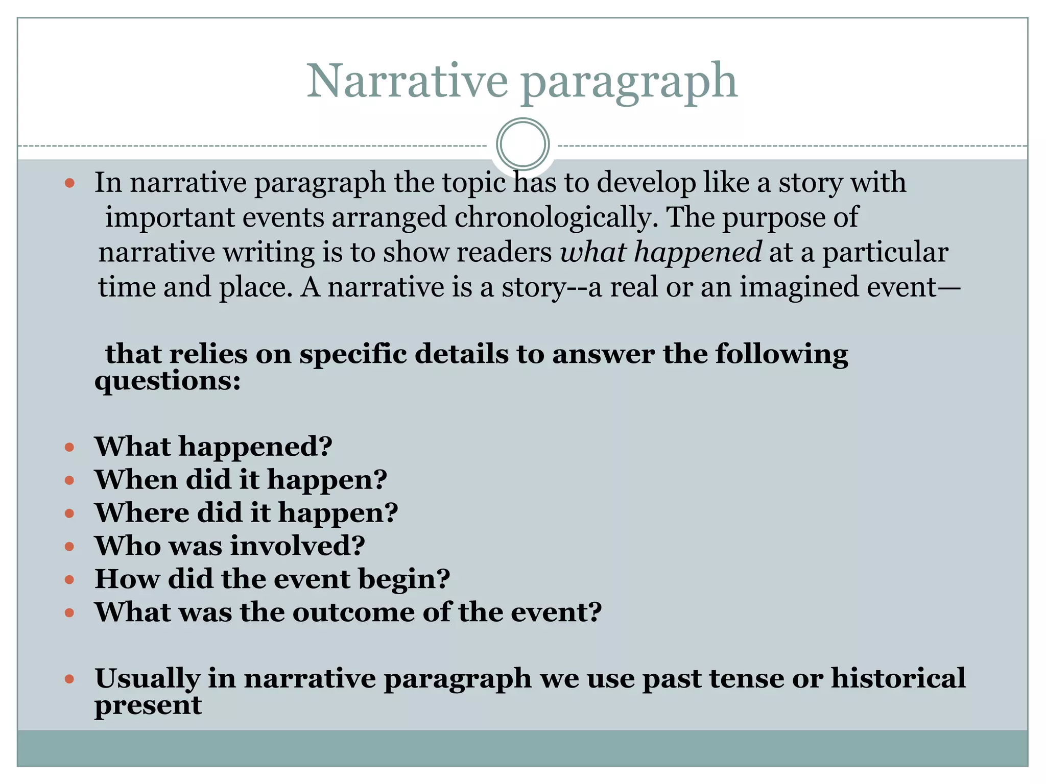 Narrative paragraph
 In narrative paragraph the topic has to develop like a story with

important events arranged chronologically. The purpose of
narrative writing is to show readers what happened at a particular
time and place. A narrative is a story--a real or an imagined event—
that relies on specific details to answer the following
questions:







What happened?
When did it happen?
Where did it happen?
Who was involved?
How did the event begin?
What was the outcome of the event?

 Usually in narrative paragraph we use past tense or historical

present

 