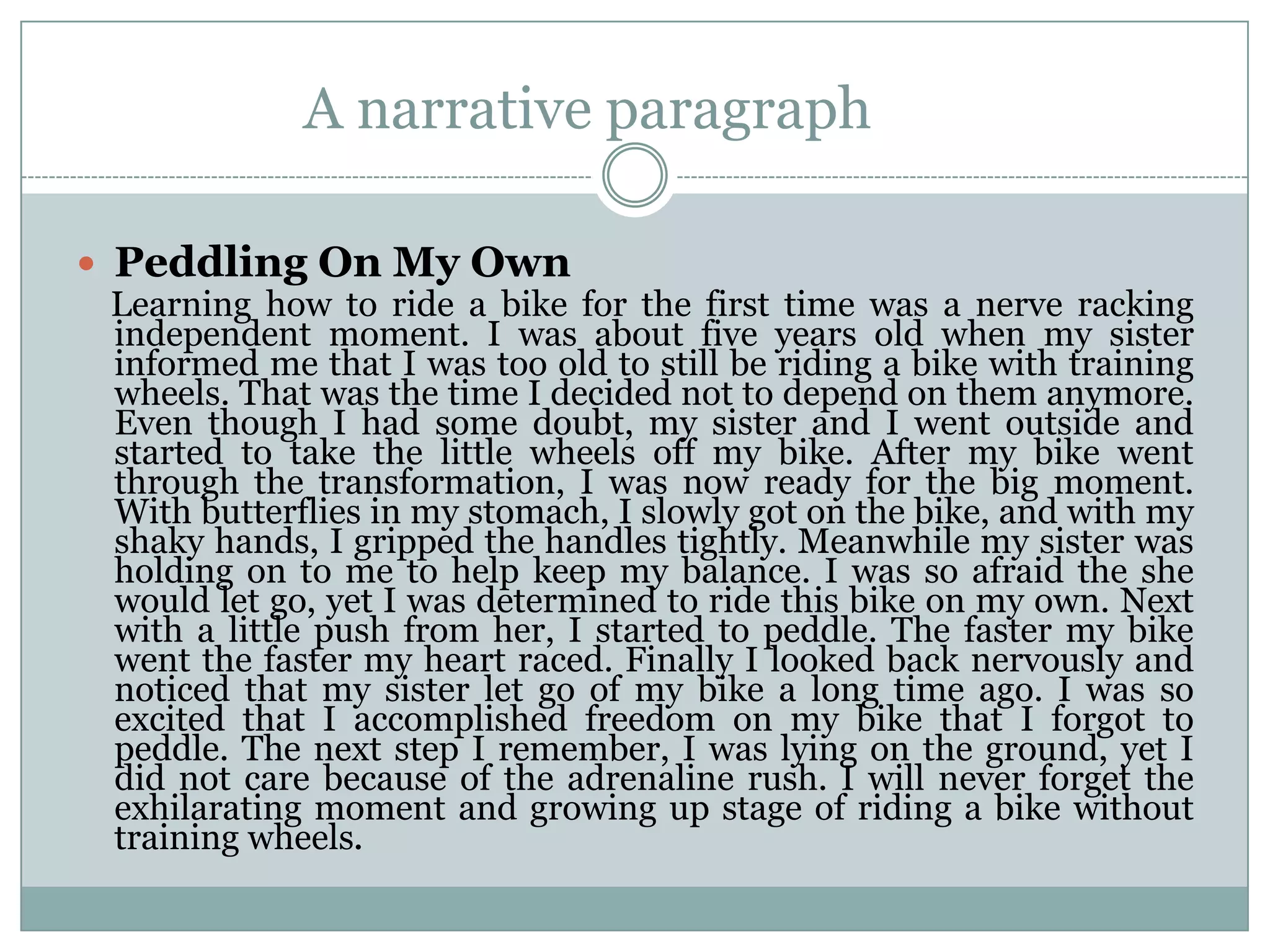 A narrative paragraph
 Peddling On My Own
Learning how to ride a bike for the first time was a nerve racking
independent moment. I was about five years old when my sister
informed me that I was too old to still be riding a bike with training
wheels. That was the time I decided not to depend on them anymore.
Even though I had some doubt, my sister and I went outside and
started to take the little wheels off my bike. After my bike went
through the transformation, I was now ready for the big moment.
With butterflies in my stomach, I slowly got on the bike, and with my
shaky hands, I gripped the handles tightly. Meanwhile my sister was
holding on to me to help keep my balance. I was so afraid the she
would let go, yet I was determined to ride this bike on my own. Next
with a little push from her, I started to peddle. The faster my bike
went the faster my heart raced. Finally I looked back nervously and
noticed that my sister let go of my bike a long time ago. I was so
excited that I accomplished freedom on my bike that I forgot to
peddle. The next step I remember, I was lying on the ground, yet I
did not care because of the adrenaline rush. I will never forget the
exhilarating moment and growing up stage of riding a bike without
training wheels.

 