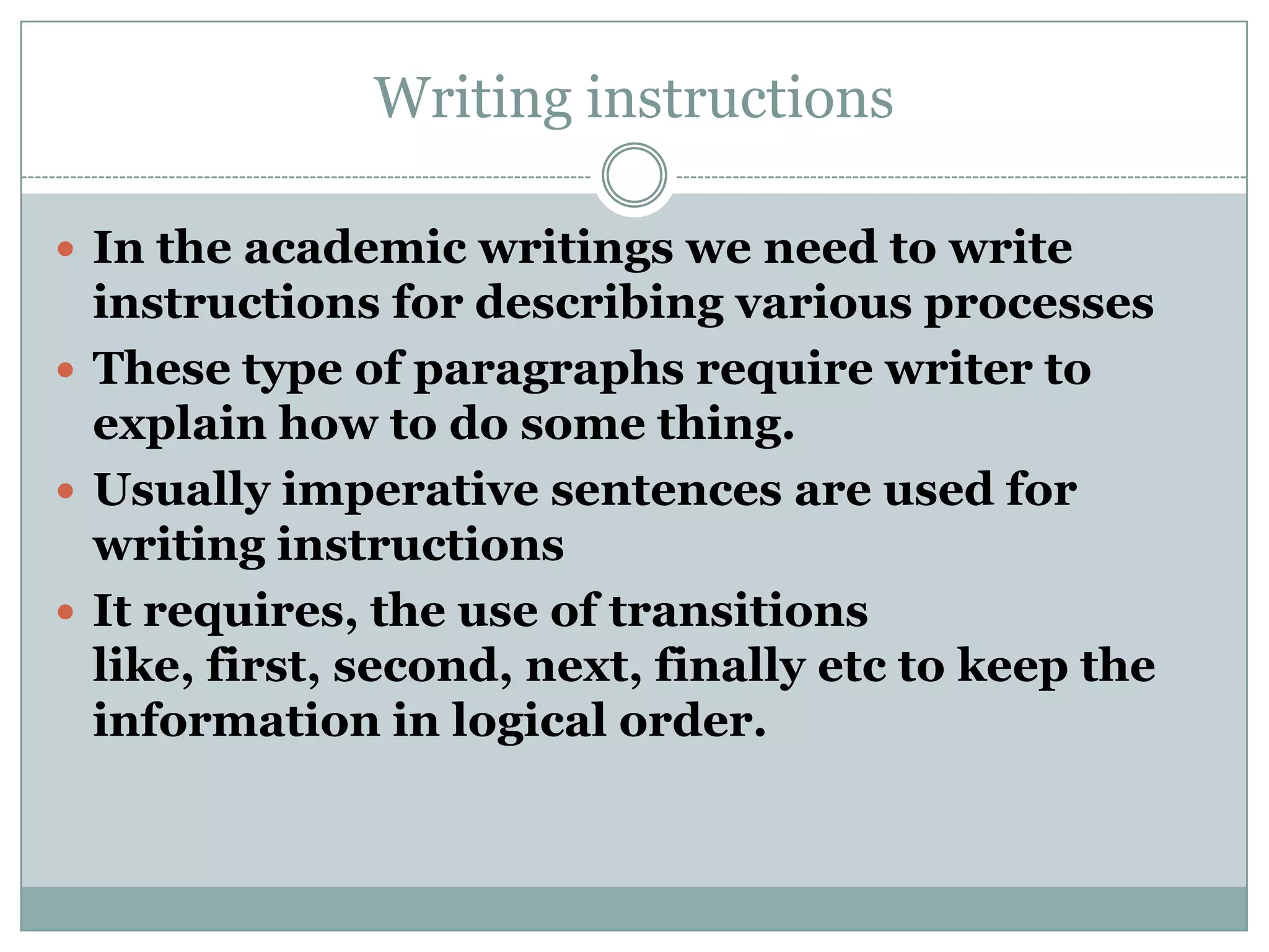 Writing instructions
 In the academic writings we need to write

instructions for describing various processes
 These type of paragraphs require writer to
explain how to do some thing.
 Usually imperative sentences are used for
writing instructions
 It requires, the use of transitions
like, first, second, next, finally etc to keep the
information in logical order.

 