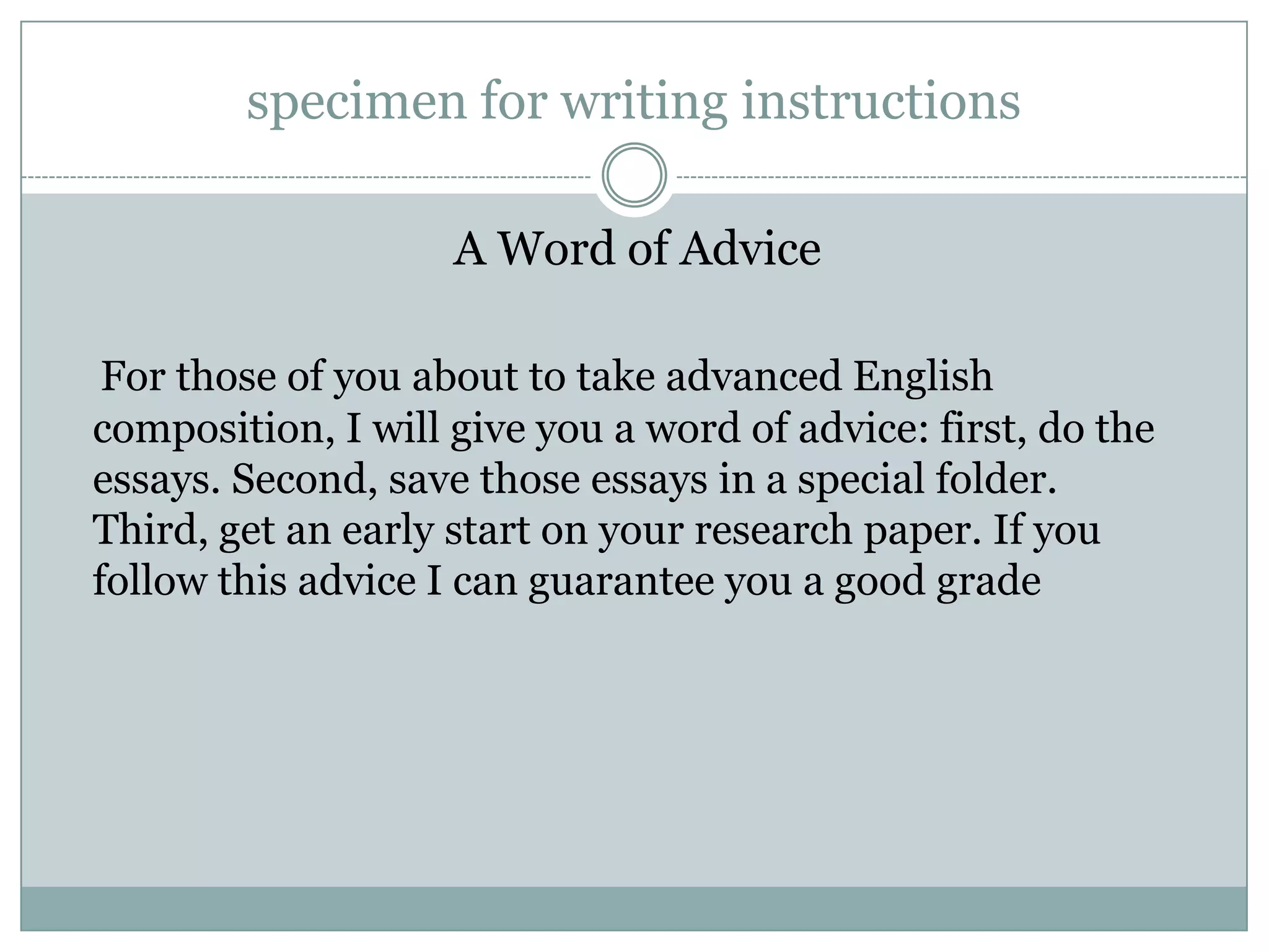specimen for writing instructions
A Word of Advice
For those of you about to take advanced English
composition, I will give you a word of advice: first, do the
essays. Second, save those essays in a special folder.
Third, get an early start on your research paper. If you
follow this advice I can guarantee you a good grade

 