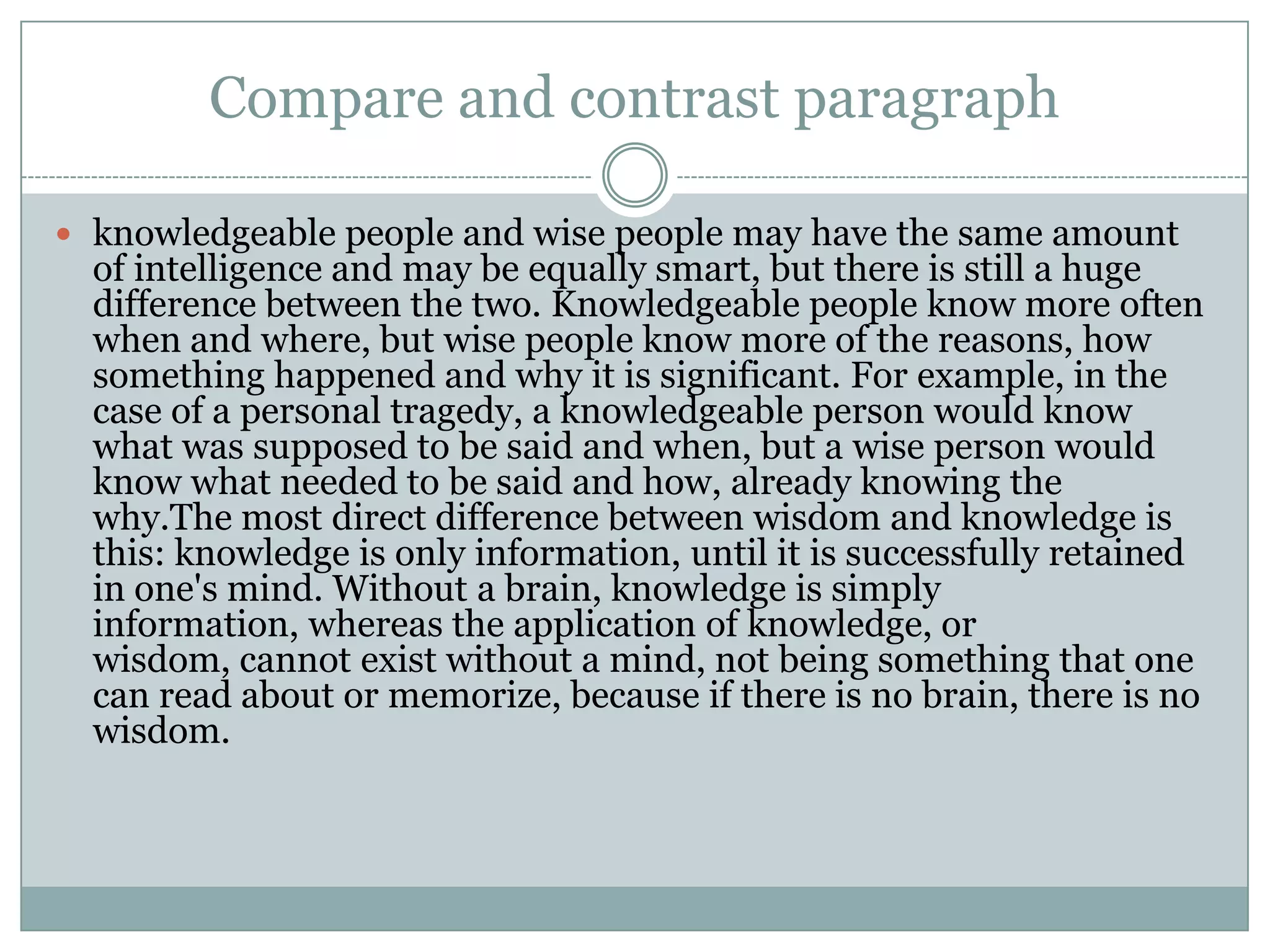 Compare and contrast paragraph
 knowledgeable people and wise people may have the same amount

of intelligence and may be equally smart, but there is still a huge
difference between the two. Knowledgeable people know more often
when and where, but wise people know more of the reasons, how
something happened and why it is significant. For example, in the
case of a personal tragedy, a knowledgeable person would know
what was supposed to be said and when, but a wise person would
know what needed to be said and how, already knowing the
why.The most direct difference between wisdom and knowledge is
this: knowledge is only information, until it is successfully retained
in one's mind. Without a brain, knowledge is simply
information, whereas the application of knowledge, or
wisdom, cannot exist without a mind, not being something that one
can read about or memorize, because if there is no brain, there is no
wisdom.

 