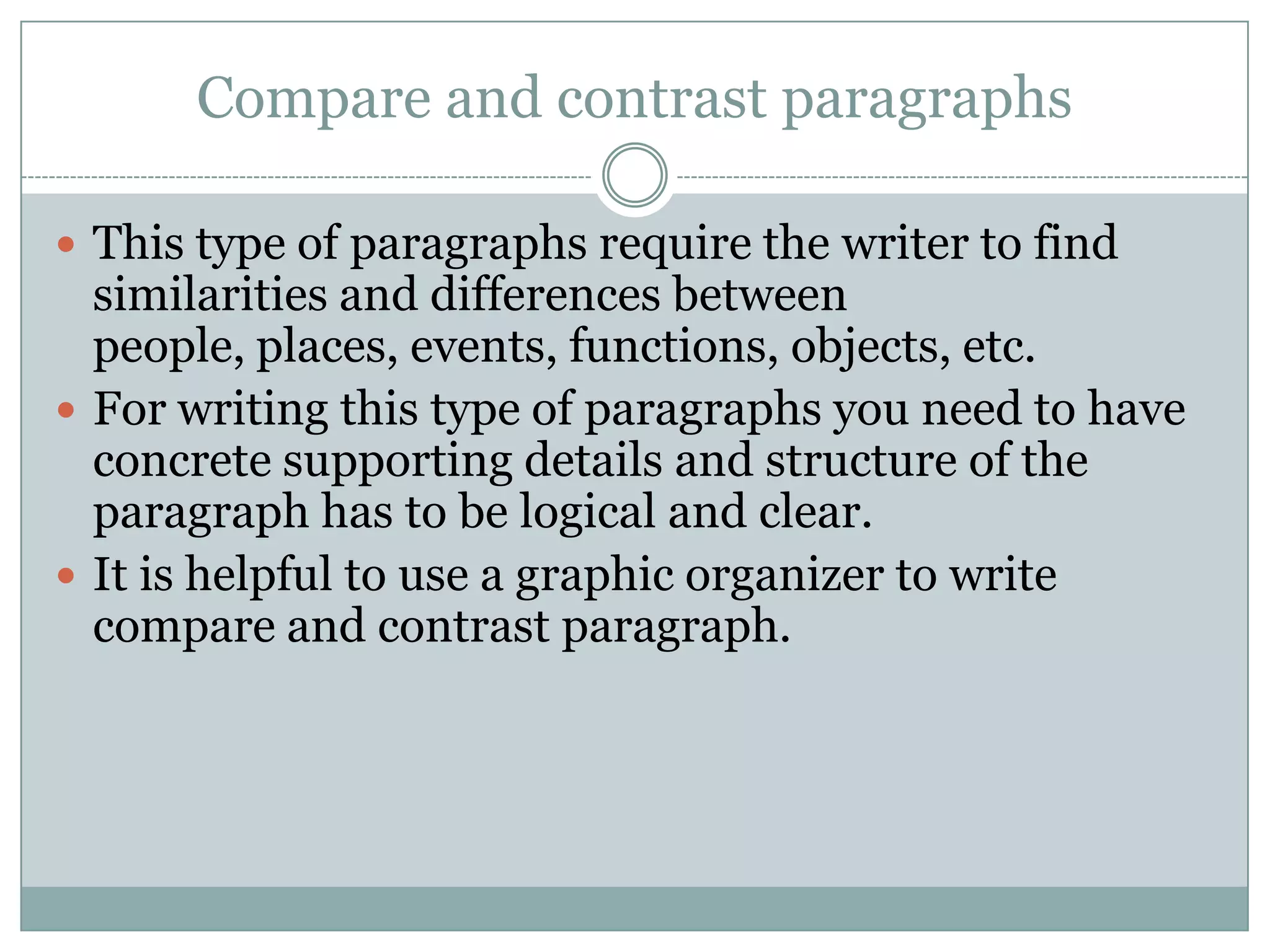 Compare and contrast paragraphs
 This type of paragraphs require the writer to find

similarities and differences between
people, places, events, functions, objects, etc.
 For writing this type of paragraphs you need to have
concrete supporting details and structure of the
paragraph has to be logical and clear.
 It is helpful to use a graphic organizer to write
compare and contrast paragraph.

 