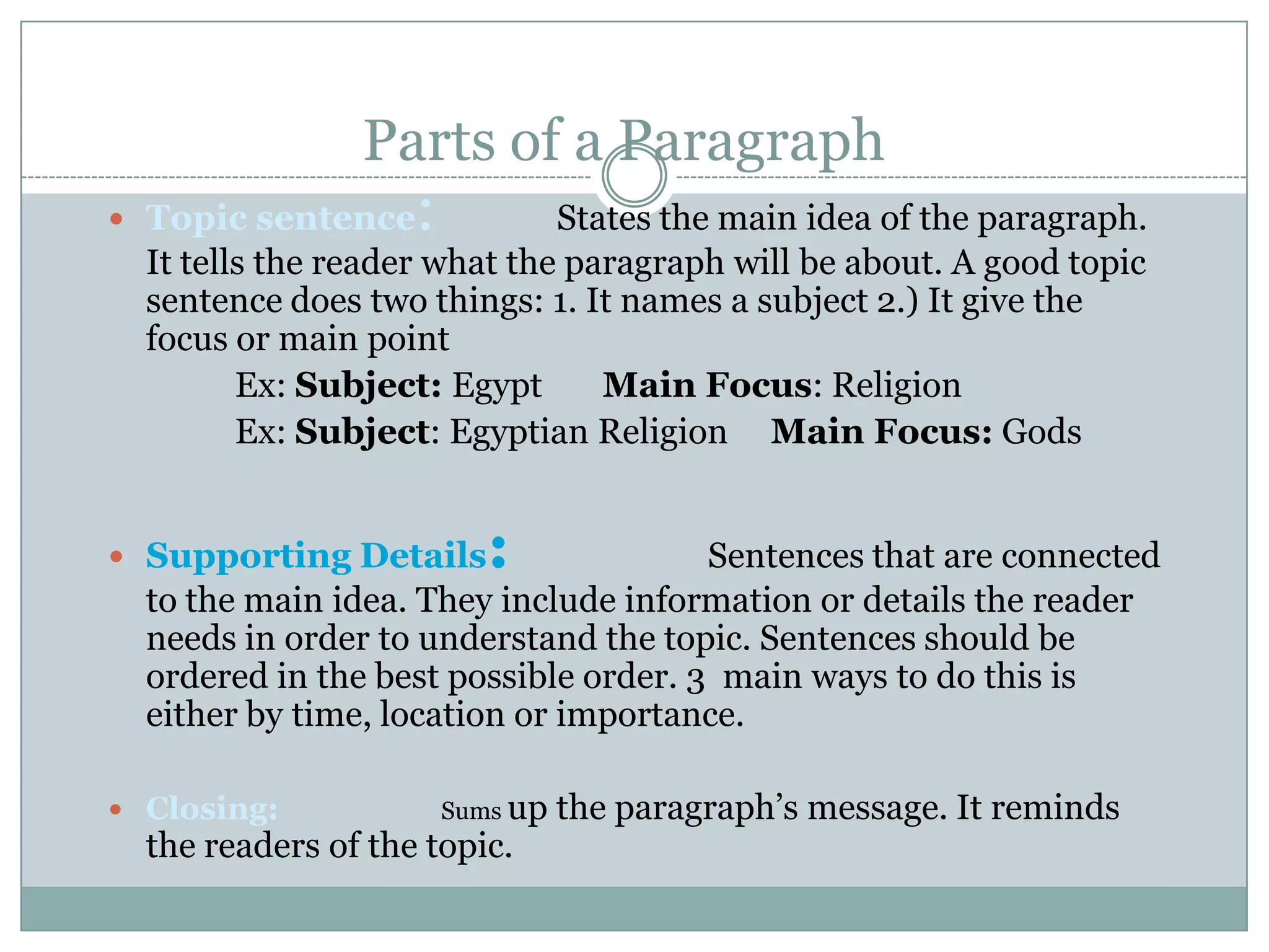 Parts of a Paragraph

:

 Topic sentence

States the main idea of the paragraph.
It tells the reader what the paragraph will be about. A good topic
sentence does two things: 1. It names a subject 2.) It give the
focus or main point
Ex: Subject: Egypt
Main Focus: Religion
Ex: Subject: Egyptian Religion Main Focus: Gods

 Supporting Details

:

Sentences that are connected
to the main idea. They include information or details the reader
needs in order to understand the topic. Sentences should be
ordered in the best possible order. 3 main ways to do this is
either by time, location or importance.

 Closing:

Sums up

the readers of the topic.

the paragraph’s message. It reminds

 