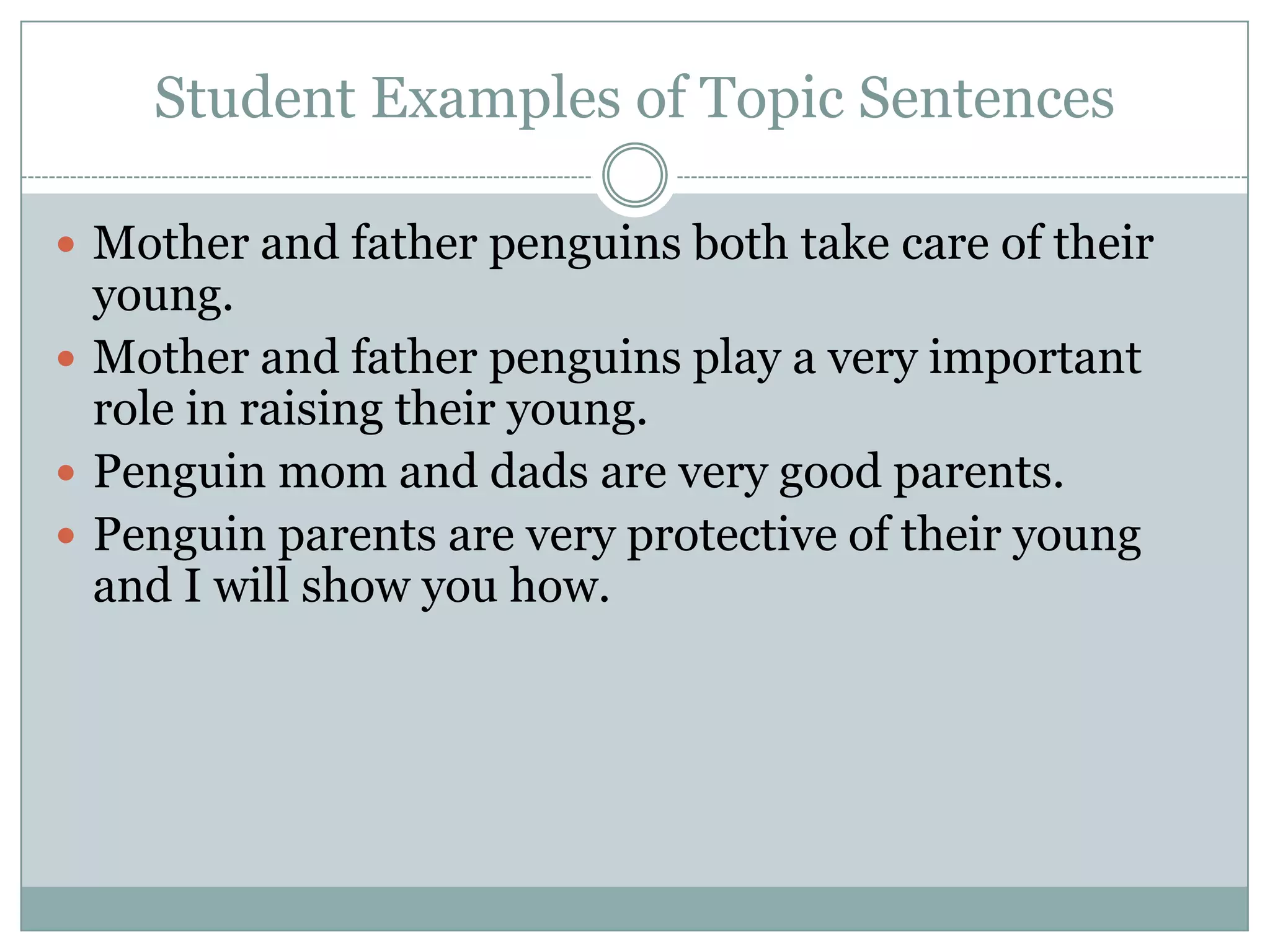 Student Examples of Topic Sentences
 Mother and father penguins both take care of their

young.
 Mother and father penguins play a very important
role in raising their young.
 Penguin mom and dads are very good parents.
 Penguin parents are very protective of their young
and I will show you how.

 