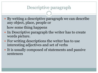 Descriptive paragraph
 By writing a descriptive paragraph we can describe

any object, place, people or
how some thing happens
 In Descriptive paragraph the writer has to create
words picture.
 For writing descriptions the writer has to use
interesting adjectives and set of verbs
 It is usually composed of statements and passive
sentences

 