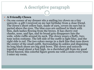 A descriptive paragraph
 A Friendly Clown
 On one corner of my dresser sits a smiling toy clown on a tiny

unicycle--a gift I received on my last birthday from a close friend.
The clown's short yellow hair, made of yarn, covers its ears but is
parted above the eyes. The blue eyes are outlined in black with
thin, dark lashes flowing from the brows. It has cherry-red
cheeks, nose, and lips, and its broad grin disappears into the
wide, white ruffle around its neck. The clown wears a fluffy, twotone nylon costume. The left side of the outfit is light blue, and the
right side is red. The two colors merge in a dark line that runs down
the center of the small outfit. Surrounding its ankles and disguising
its long black shoes are big pink bows. The clown and unicycle
together stand about a foot high. As a cherished gift from my good
friend Sayeed, this colorful figure greets me with a smile every time
I enter my room.

 