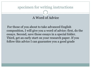 specimen for writing instructions
A Word of Advice
For those of you about to take advanced English
composition, I will give you a word of advice: first, do the
essays. Second, save those essays in a special folder.
Third, get an early start on your research paper. If you
follow this advice I can guarantee you a good grade

 