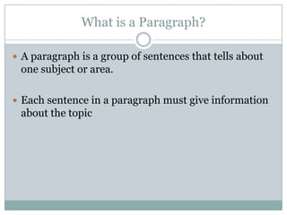 What is a Paragraph?
 A paragraph is a group of sentences that tells about

one subject or area.
 Each sentence in a paragraph must give information

about the topic

 