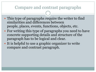 Compare and contrast paragraphs
 This type of paragraphs require the writer to find

similarities and differences between
people, places, events, functions, objects, etc.
 For writing this type of paragraphs you need to have
concrete supporting details and structure of the
paragraph has to be logical and clear.
 It is helpful to use a graphic organizer to write
compare and contrast paragraph.

 