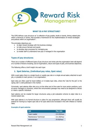Reward Risk Management Ltd 1
WHAT IS A PAY STRUCTURE?
The CIPD defines a pay structure as “a collection of pay grades, levels or bands, linking related jobs
within a hierarchy or series, that provides a framework for the implementation of reward strategies
and policies within an organisation”.
The principles objectives are:
 to align reward strategy with the business strategy
 to help ensure fairness and equity
 to develop clear processes for managing pay
 to enable staff to understand how pay is managed in the organisation
Types of pay structures
There are a number of different types of pay structure and what suits the organisation best will depend
on a number of factors including; size of organisation, nature and types of jobs, and business objectives.
The following offers a brief insight into each type:
1. Spot Salaries, (Individual pay rates, Spot rates)
With a spot salary there is a single hourly or weekly pay rate or a single annual salary attached to each
job, or possibly to each person, in an organisation.
Spot rates are often used for lower-skilled, or in trades type roles, where the ‘rate for the job’ or the
‘going rate’ is well publicised in the market.
Conversely, spot salaries often also occur at the other end of the scale for more senior positions, such
as senior managers or directors, where the remuneration package may need to be designed to attract
or retain a specific individual.
Spot salaries can be created for larger structures using a job evaluation scheme to align roles to a
market tested rate.
With spot salaries is no formal structure in place for pay progression, although there will usually be
policies for moving to a higher spot rate or for spot rates to be increased in line with inflation or market
rates.
Example of spot salaries
Job Pay rate
Team Leader £14.50/hour
Maintenance Technician £11.50/hour
Administrator £9.50/hour
 