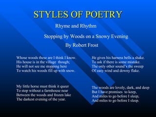 STYLES OF POETRY Rhyme and Rhythm Whose woods these are I think I know. His house is in the village  though; He will not see me stopping here To watch his woods fill up with snow. My little horse must think it queer To stop without a farmhouse near Between the woods and frozen lake The darkest evening of the year. He gives his harness bells a shake. To ask if there is some mistake. The only other sound’s the sweep Of easy wind and downy flake. The woods are lovely, dark, and deep But I have promises  to keep, And miles to go before I sleep, And miles to go before I sleep. Stopping by Woods on a Snowy Evening By Robert Frost 