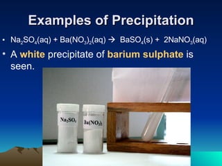 Examples of Precipitation Na 2 SO 4 (aq) + Ba(NO 3 ) 2 (aq)     BaSO 4 (s) +  2NaNO 3 (aq) A  white  precipitate of  barium sulphate  is seen. 