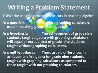 Writing a Problem Statement
TOPIC: the use of graphing calculators in teaching algebra
As a question: How are graphing calculators
used in teaching grade nine algebra?
As a hypothesis: The achievement of grade nine
students taught algebra with graphing calculators
will equal or exceed that of grade nine students
taught without graphing calculators.
As a null hypothesis: There are no differences in
achievement in algebra for grade nine students
taught with graphing calculators as compared to
those taught with out graphing calculators.
 