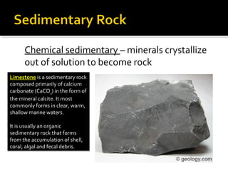 Chemical sedimentary – minerals crystallize
out of solution to become rock
Limestone is a sedimentary rock
composed primarily of calcium
carbonate (CaCO3) in the form of
the mineral calcite. It most
commonly forms in clear, warm,
shallow marine waters.
It is usually an organic
sedimentary rock that forms
from the accumulation of shell,
coral, algal and fecal debris.
 