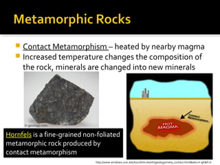  Contact Metamorphism – heated by nearby magma
 Increased temperature changes the composition of
the rock, minerals are changed into new minerals
Hornfels is a fine-grained non-foliated
metamorphic rock produced by
contact metamorphism
http://www.windows.ucar.edu/tour/link=/earth/geology/meta_contact.html&edu=h igh&fr=t
 