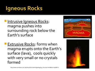 Intrusive Igneous Rocks:
magma pushes into
surrounding rock below the
Earth’s surface
 Extrusive Rocks: forms when
magma erupts onto the Earth’s
surface (lava), cools quickly
with very small or no crystals
formed
http://www.windows.ucar.edu/tour/link=/earth/geology/ig_intrusive.html&edu=high&fr=t
 