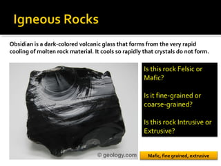 Obsidian is a dark-colored volcanic glass that forms from the very rapid
cooling of molten rock material. It cools so rapidly that crystals do not form.
Is this rock Felsic or
Mafic?
Is it fine-grained or
coarse-grained?
Is this rock Intrusive or
Extrusive?
Mafic, fine grained, extrusive
 