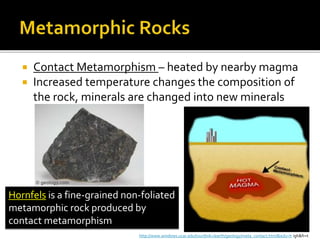  Contact Metamorphism – heated by nearby magma
 Increased temperature changes the composition of
the rock, minerals are changed into new minerals
Hornfels is a fine-grained non-foliated
metamorphic rock produced by
contact metamorphism
http://www.windows.ucar.edu/tour/link=/earth/geology/meta_contact.html&edu=h igh&fr=t
 
