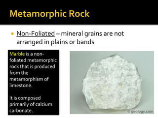  Non-Foliated – mineral grains are not
arranged in plains or bands
Marble is a non-
foliated metamorphic
rock that is produced
from the
metamorphism of
limestone.
It is composed
primarily of calcium
carbonate.
 