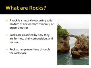  A rock is a naturally occurring solid
mixture of one or more minerals, or
organic matter
 Rocks are classified by how they
are formed, their composition, and
texture
 Rocks change over time through
the rock cycle
 