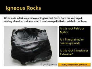 Obsidian is a dark-colored volcanic glass that forms from the very rapid
cooling of molten rock material. It cools so rapidly that crystals do not form.
Is this rock Felsic or
Mafic?
Is it fine-grained or
coarse-grained?
Is this rock Intrusive or
Extrusive?
Mafic, fine grained, extrusive
 