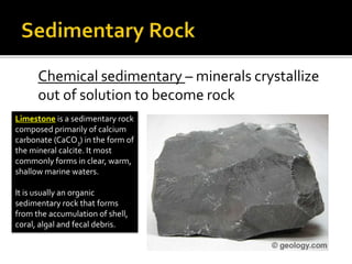 Chemical sedimentary – minerals crystallize
out of solution to become rock
Limestone is a sedimentary rock
composed primarily of calcium
carbonate (CaCO3) in the form of
the mineral calcite. It most
commonly forms in clear, warm,
shallow marine waters.
It is usually an organic
sedimentary rock that forms
from the accumulation of shell,
coral, algal and fecal debris.
 