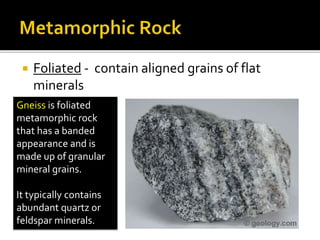  Foliated - contain aligned grains of flat
minerals
Gneiss is foliated
metamorphic rock
that has a banded
appearance and is
made up of granular
mineral grains.
It typically contains
abundant quartz or
feldspar minerals.
 