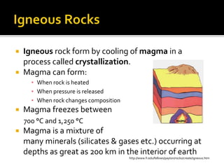  Igneous rock form by cooling of magma in a
process called crystallization.
 Magma can form:
▪ When rock is heated
▪ When pressure is released
▪ When rock changes composition
 Magma freezes between
700 °C and 1,250 °C
 Magma is a mixture of
many minerals (silicates & gases etc.) occurring at
depths as great as 200 km in the interior of earth
http://www.fi.edu/fellows/payton/rocks/create/igneous.htm
 