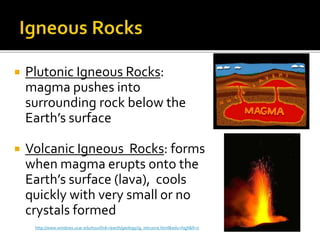  Plutonic Igneous Rocks:
magma pushes into
surrounding rock below the
Earth’s surface
 Volcanic Igneous Rocks: forms
when magma erupts onto the
Earth’s surface (lava), cools
quickly with very small or no
crystals formed
http://www.windows.ucar.edu/tour/link=/earth/geology/ig_intrusive.html&edu=high&fr=t
 