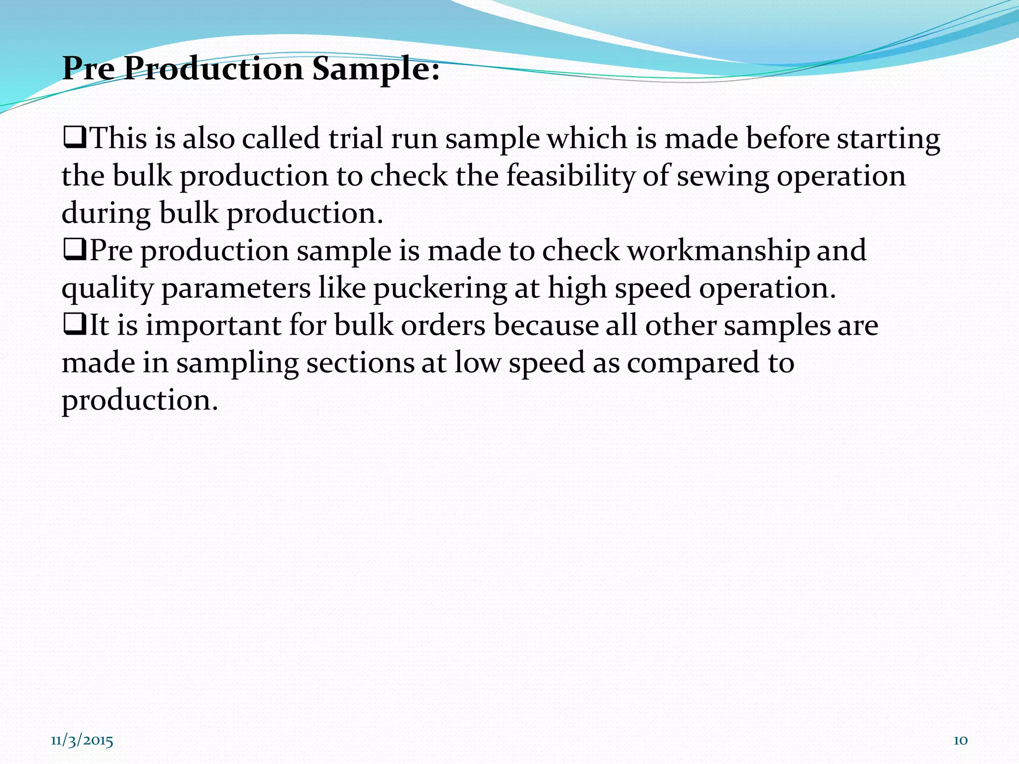 Pre Production Sample:
This is also called trial run sample which is made before starting
the bulk production to check the feasibility of sewing operation
during bulk production.
Pre production sample is made to check workmanship and
quality parameters like puckering at high speed operation.
It is important for bulk orders because all other samples are
made in sampling sections at low speed as compared to
production.
11/3/2015 10
 