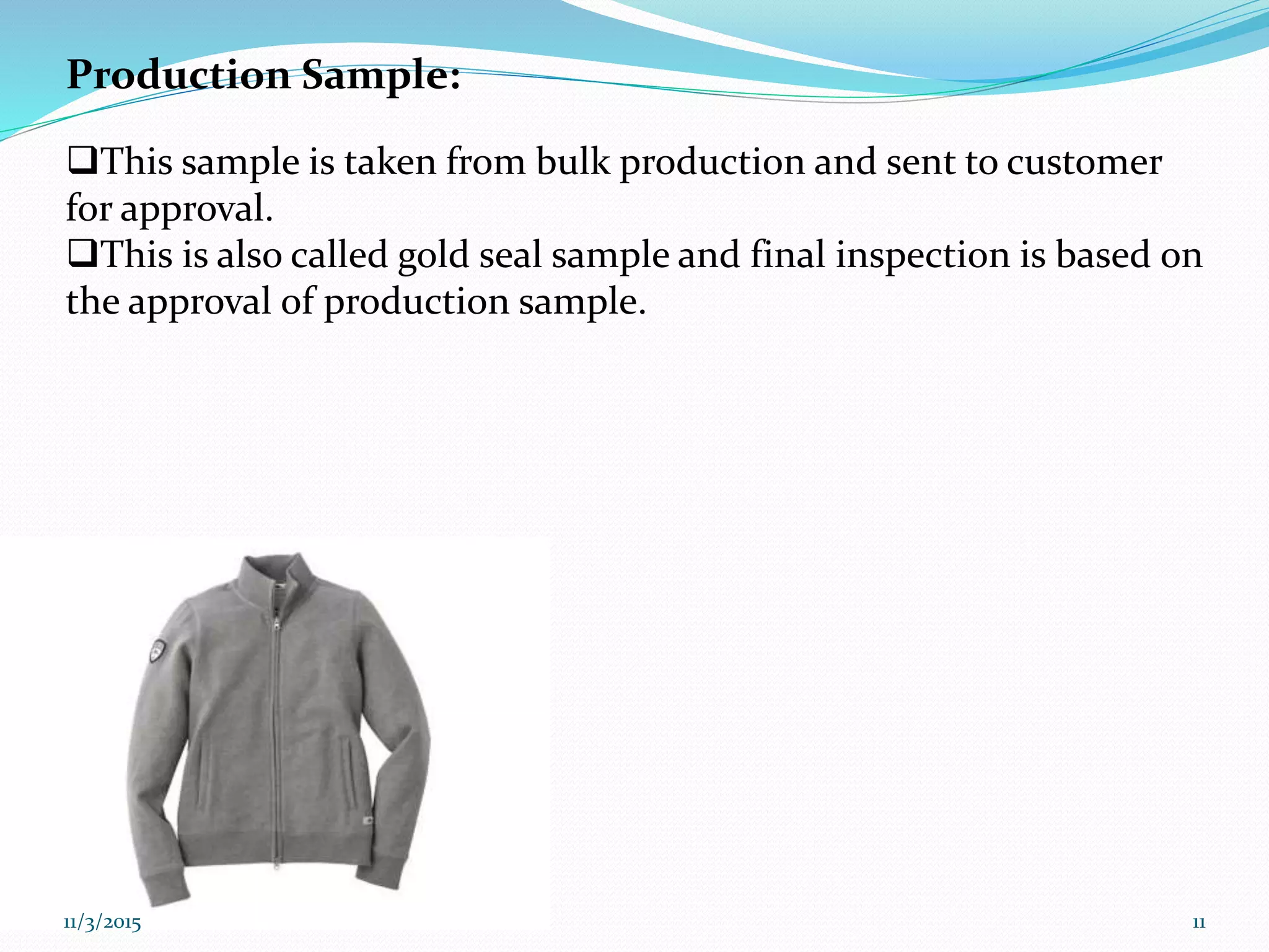 Production Sample:
This sample is taken from bulk production and sent to customer
for approval.
This is also called gold seal sample and final inspection is based on
the approval of production sample.
11/3/2015 11
 