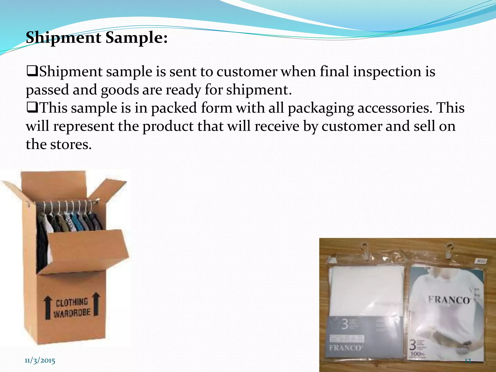 Shipment Sample:
Shipment sample is sent to customer when final inspection is
passed and goods are ready for shipment.
This sample is in packed form with all packaging accessories. This
will represent the product that will receive by customer and sell on
the stores.
11/3/2015 12
 