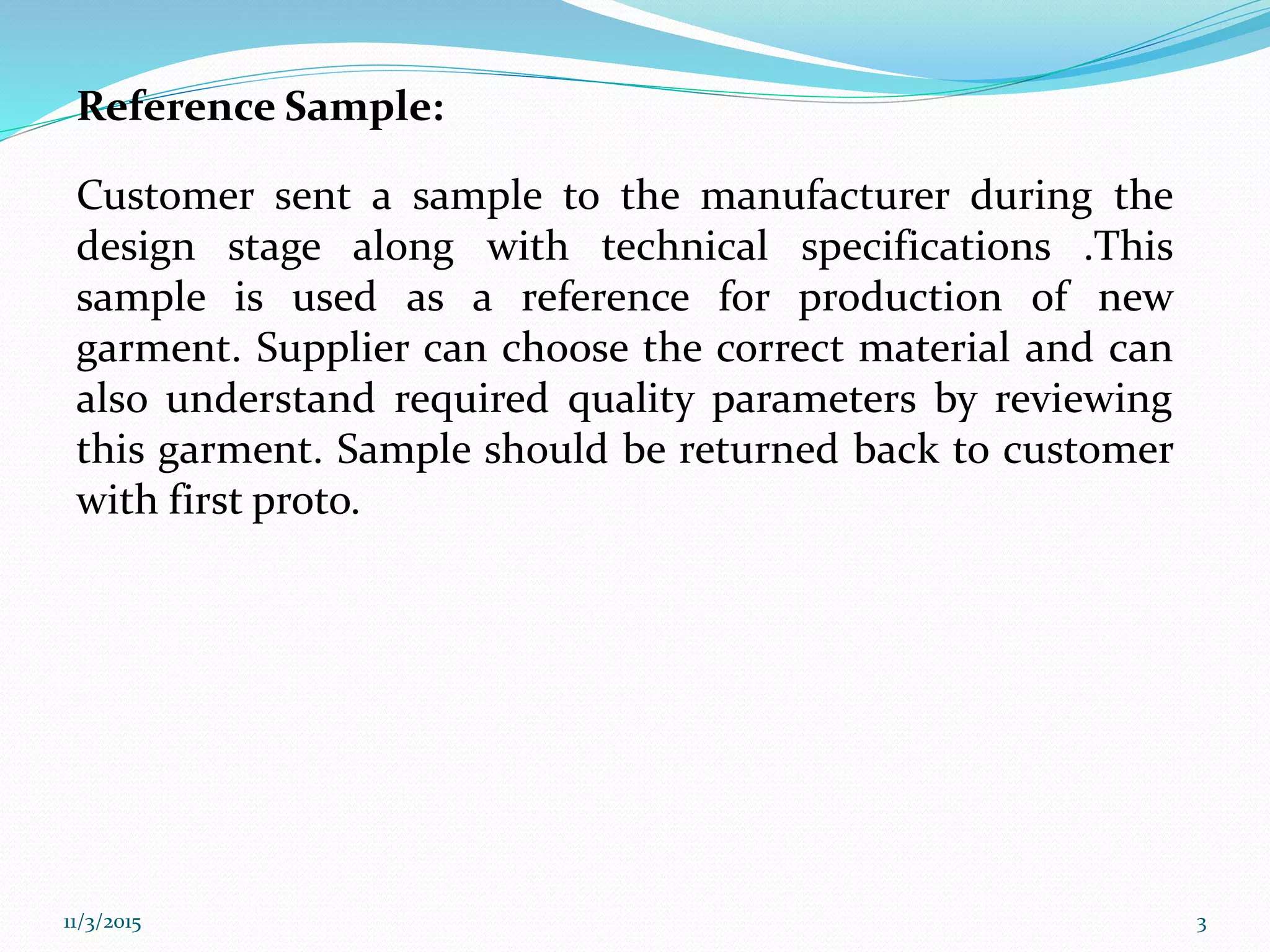 Reference Sample:
Customer sent a sample to the manufacturer during the
design stage along with technical specifications .This
sample is used as a reference for production of new
garment. Supplier can choose the correct material and can
also understand required quality parameters by reviewing
this garment. Sample should be returned back to customer
with first proto.
11/3/2015 3
 
