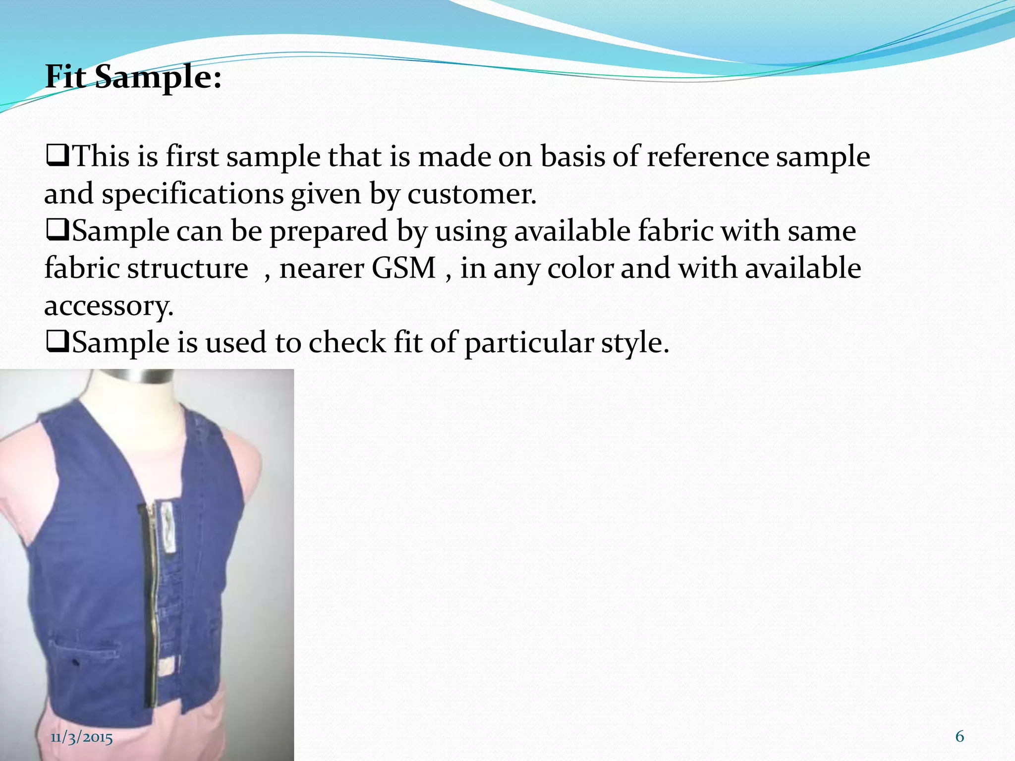 Fit Sample:
This is first sample that is made on basis of reference sample
and specifications given by customer.
Sample can be prepared by using available fabric with same
fabric structure , nearer GSM , in any color and with available
accessory.
Sample is used to check fit of particular style.
11/3/2015 6
 