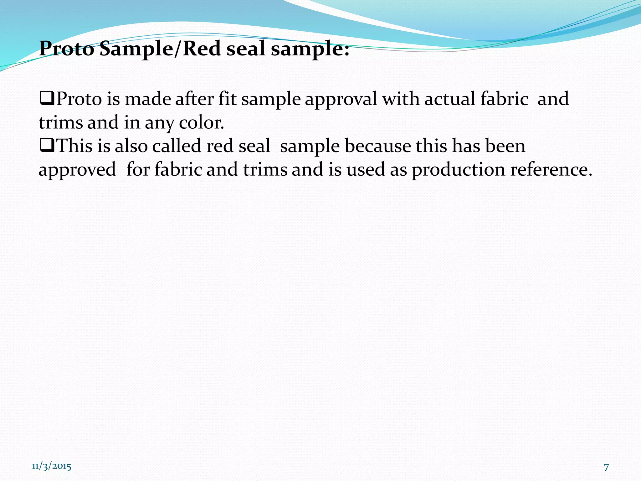 Proto Sample/Red seal sample:
Proto is made after fit sample approval with actual fabric and
trims and in any color.
This is also called red seal sample because this has been
approved for fabric and trims and is used as production reference.
11/3/2015 7
 