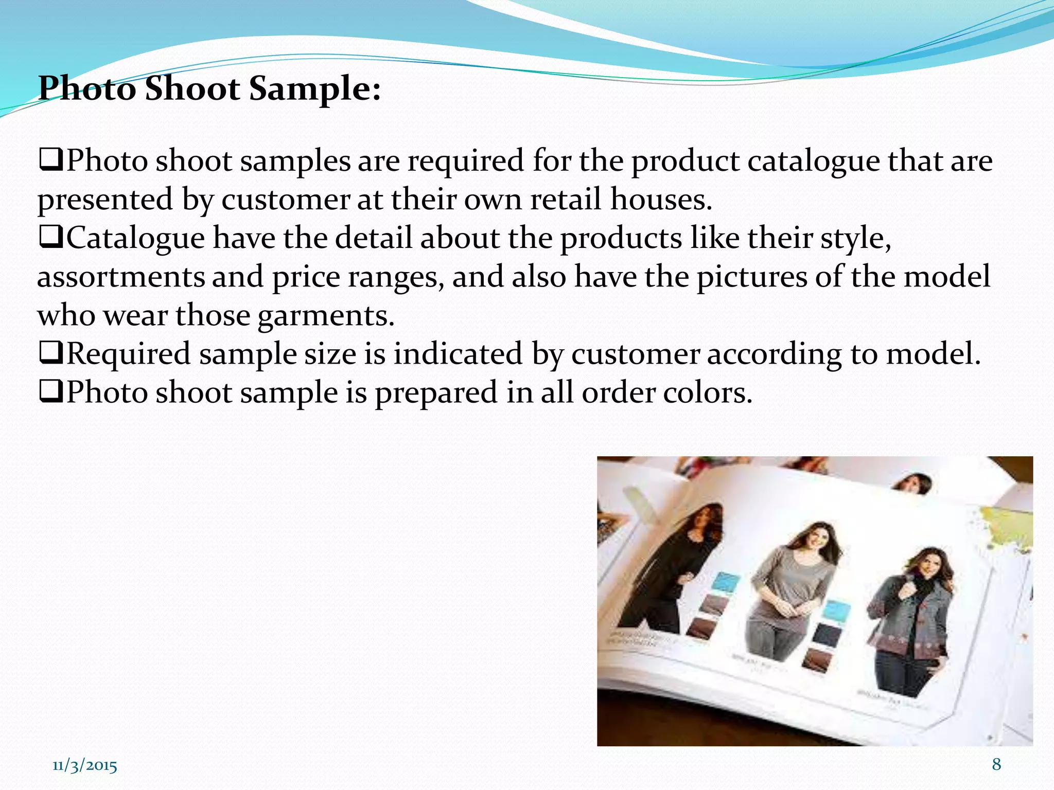 Photo Shoot Sample:
Photo shoot samples are required for the product catalogue that are
presented by customer at their own retail houses.
Catalogue have the detail about the products like their style,
assortments and price ranges, and also have the pictures of the model
who wear those garments.
Required sample size is indicated by customer according to model.
Photo shoot sample is prepared in all order colors.
11/3/2015 8
 