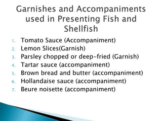 1. Tomato Sauce (Accompaniment)
2. Lemon Slices(Garnish)
3. Parsley chopped or deep-fried (Garnish)
4. Tartar sauce (accompaniment)
5. Brown bread and butter (accompaniment)
6. Hollandaise sauce (accompaniment)
7. Beure noisette (accompaniment)
 