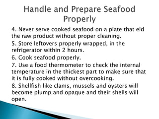 4. Never serve cooked seafood on a plate that eld
the raw product without proper cleaning.
5. Store leftovers properly wrapped, in the
refrigerator within 2 hours.
6. Cook seafood properly.
7. Use a food thermometer to check the internal
temperature in the thickest part to make sure that
it is fully cooked without overcooking.
8. Shellfish like clams, mussels and oysters will
become plump and opaque and their shells will
open.
 