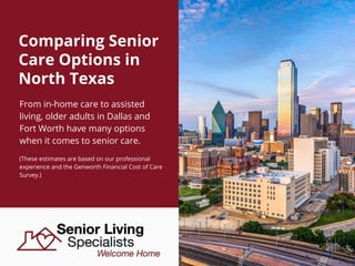 Comparing Senior
Care Options in
North Texas
From in-home care to assisted
living, older adults in Dallas and
Fort Worth have many options
when it comes to senior care.
(These estimates are based on our professional
experience and the Genworth Financial Cost of Care
Survey.)
 
