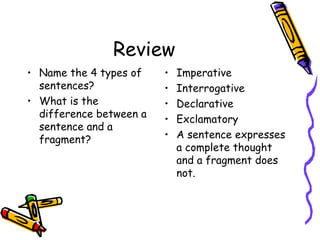 Review
• Name the 4 types of
sentences?
• What is the
difference between a
sentence and a
fragment?
• Imperative
• Interrogative
• Declarative
• Exclamatory
• A sentence expresses
a complete thought
and a fragment does
not.
 