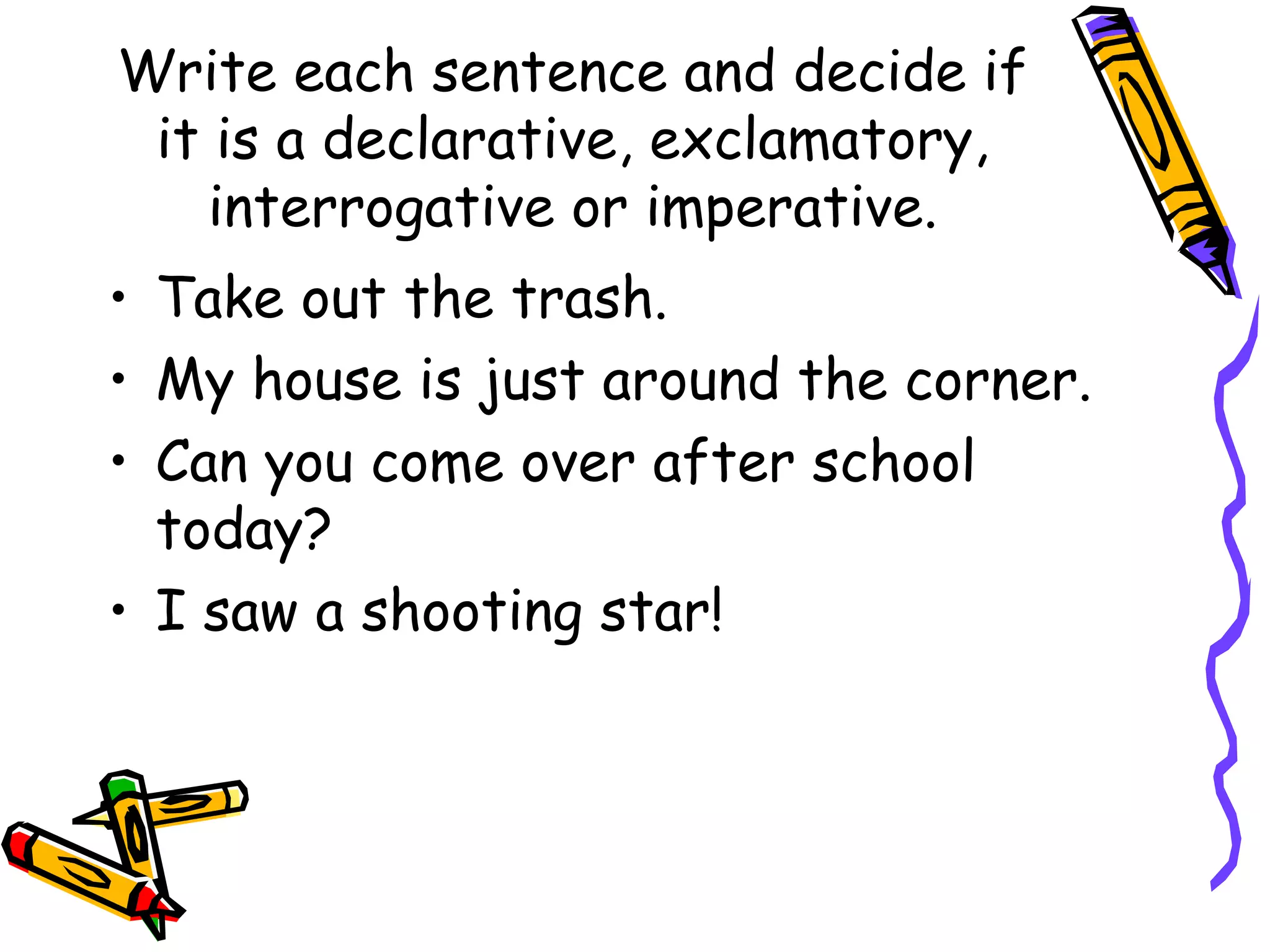 Write each sentence and decide if it is a declarative, exclamatory, interrogative or imperative. Take out the trash. My house is just around the corner. Can you come over after school today? I saw a shooting star! 